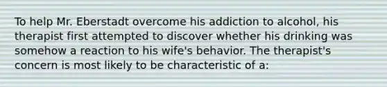 To help Mr. Eberstadt overcome his addiction to alcohol, his therapist first attempted to discover whether his drinking was somehow a reaction to his wife's behavior. The therapist's concern is most likely to be characteristic of a: