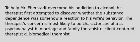 To help Mr. Eberstadt overcome his addiction to alcohol, his therapist first attempted to discover whether the substance dependence was somehow a reaction to his wife's behavior. The therapist's concern is most likely to be characteristic of a a. psychoanalyst b. marriage and family therapist c. client-centered therapist d. biomedical therapist