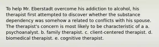 To help Mr. Eberstadt overcome his addiction to alcohol, his therapist first attempted to discover whether the substance dependency was somehow a related to conflicts with his spouse. The therapist's concern is most likely to be characteristic of a a. psychoanalyst. b. family therapist. c. client-centered therapist. d. biomedical therapist. e. cognitive therapist.