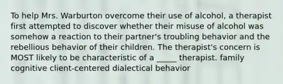 To help Mrs. Warburton overcome their use of alcohol, a therapist first attempted to discover whether their misuse of alcohol was somehow a reaction to their partner's troubling behavior and the rebellious behavior of their children. The therapist's concern is MOST likely to be characteristic of a _____ therapist. family cognitive client-centered dialectical behavior