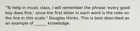 "To help in music class, I will remember the phrase 'every good boy does fine,' since the first letter in each word is the note on the line in this scale," Douglas thinks. This is best described as an example of ______ knowledge.