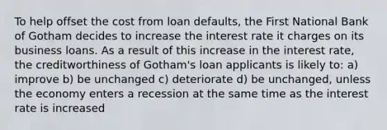 To help offset the cost from loan defaults, the First National Bank of Gotham decides to increase the interest rate it charges on its business loans. As a result of this increase in the interest rate, the creditworthiness of Gotham's loan applicants is likely to: a) improve b) be unchanged c) deteriorate d) be unchanged, unless the economy enters a recession at the same time as the interest rate is increased