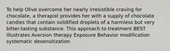 To help Olive overcome her nearly irresistible craving for chocolate, a therapist provides her with a supply of chocolate candies that contain solidified droplets of a harmless but very bitter-tasting substance. This approach to treatment BEST illustrates Aversion therapy Exposure Behavior modification systematic desensitization