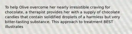 To help Olive overcome her nearly irresistible craving for chocolate, a therapist provides her with a supply of chocolate candies that contain solidified droplets of a harmless but very bitter-tasting substance. This approach to treatment BEST illustrates