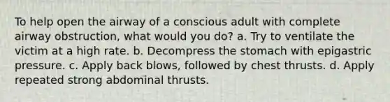 To help open the airway of a conscious adult with complete airway obstruction, what would you do? a. Try to ventilate the victim at a high rate. b. Decompress the stomach with epigastric pressure. c. Apply back blows, followed by chest thrusts. d. Apply repeated strong abdominal thrusts.