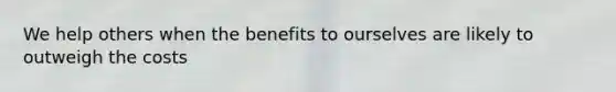 We help others when the benefits to ourselves are likely to outweigh the costs