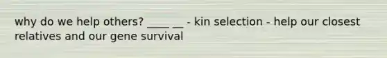 why do we help others? ____ __ - kin selection - help our closest relatives and our gene survival