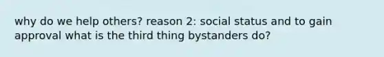 why do we help others? reason 2: social status and to gain approval what is the third thing bystanders do?