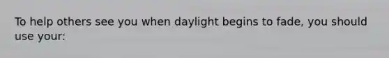 To help others see you when daylight begins to fade, you should use your: