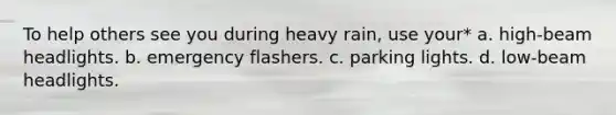 To help others see you during heavy rain, use your* a. high-beam headlights. b. emergency flashers. c. parking lights. d. low-beam headlights.