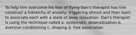 To help him overcome his fear of flying Dan's therapist has him construct a hierarchy of anxiety- triggering stimuli and then learn to associate each with a state of deep relaxation. Dan's therapist is using the technique called a. systematic desensitization b. aversive conditioning c. shaping d. free association