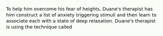 To help him overcome his fear of heights, Duane's therapist has him construct a list of anxiety triggering stimuli and then learn to associate each with a state of deep relaxation. Duane's therapist is using the technique called