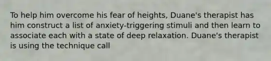 To help him overcome his fear of heights, Duane's therapist has him construct a list of anxiety-triggering stimuli and then learn to associate each with a state of deep relaxation. Duane's therapist is using the technique call