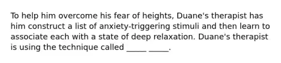 To help him overcome his fear of heights, Duane's therapist has him construct a list of anxiety-triggering stimuli and then learn to associate each with a state of deep relaxation. Duane's therapist is using the technique called _____ _____.