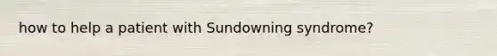 how to help a patient with Sundowning syndrome?