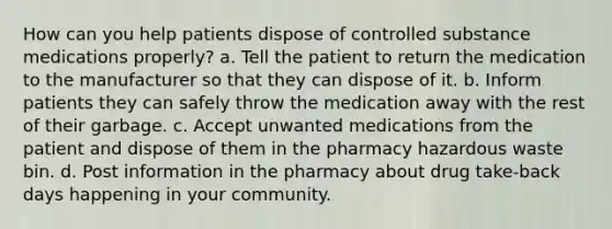 How can you help patients dispose of controlled substance medications properly? a. Tell the patient to return the medication to the manufacturer so that they can dispose of it. b. Inform patients they can safely throw the medication away with the rest of their garbage. c. Accept unwanted medications from the patient and dispose of them in the pharmacy hazardous waste bin. d. Post information in the pharmacy about drug take-back days happening in your community.