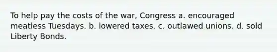 To help pay the costs of the war, Congress a. encouraged meatless Tuesdays. b. lowered taxes. c. outlawed unions. d. sold Liberty Bonds.