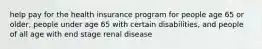 help pay for the health insurance program for people age 65 or older, people under age 65 with certain disabilities, and people of all age with end stage renal disease