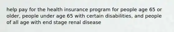 help pay for the health insurance program for people age 65 or older, people under age 65 with certain disabilities, and people of all age with end stage renal disease