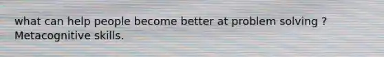 what can help people become better at problem solving ? Metacognitive skills.