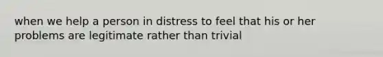 when we help a person in distress to feel that his or her problems are legitimate rather than trivial