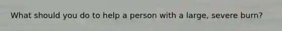 What should you do to help a person with a large, severe burn?