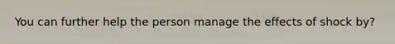 You can further help the person manage the effects of shock by?