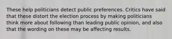 These help politicians detect public preferences. Critics have said that these distort the election process by making politicians think more about following than leading public opinion, and also that the wording on these may be affecting results.