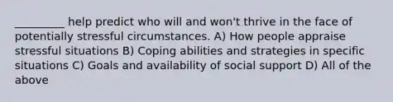 _________ help predict who will and won't thrive in the face of potentially stressful circumstances. A) How people appraise stressful situations B) Coping abilities and strategies in specific situations C) Goals and availability of social support D) All of the above