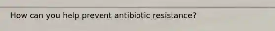 How can you help prevent antibiotic resistance?