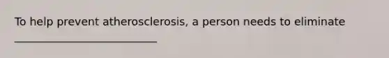 To help prevent atherosclerosis, a person needs to eliminate __________________________