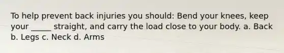 To help prevent back injuries you should: Bend your knees, keep your _____ straight, and carry the load close to your body. a. Back b. Legs c. Neck d. Arms