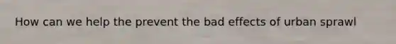 How can we help the prevent the bad effects of urban sprawl