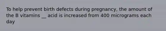 To help prevent birth defects during pregnancy, the amount of the B vitamins __ acid is increased from 400 micrograms each day