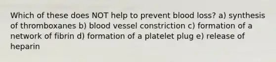 Which of these does NOT help to prevent blood loss? a) synthesis of thromboxanes b) blood vessel constriction c) formation of a network of fibrin d) formation of a platelet plug e) release of heparin