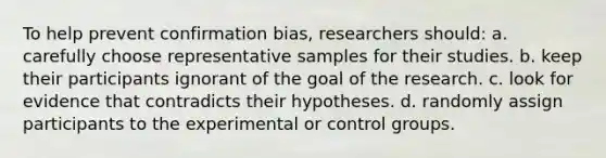 To help prevent confirmation bias, researchers should: a. carefully choose representative samples for their studies. b. keep their participants ignorant of the goal of the research. c. look for evidence that contradicts their hypotheses. d. randomly assign participants to the experimental or control groups.