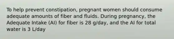 To help prevent constipation, pregnant women should consume adequate amounts of fiber and fluids. During pregnancy, the Adequate Intake (AI) for fiber is 28 g/day, and the AI for total water is 3 L/day