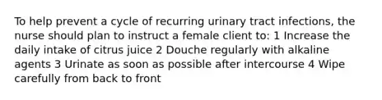 To help prevent a cycle of recurring urinary tract infections, the nurse should plan to instruct a female client to: 1 Increase the daily intake of citrus juice 2 Douche regularly with alkaline agents 3 Urinate as soon as possible after intercourse 4 Wipe carefully from back to front