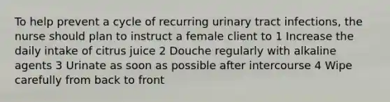 To help prevent a cycle of recurring urinary tract infections, the nurse should plan to instruct a female client to 1 Increase the daily intake of citrus juice 2 Douche regularly with alkaline agents 3 Urinate as soon as possible after intercourse 4 Wipe carefully from back to front