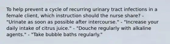 To help prevent a cycle of recurring urinary tract infections in a female client, which instruction should the nurse share? - "Urinate as soon as possible after intercourse." - "Increase your daily intake of citrus juice." - "Douche regularly with alkaline agents." - "Take bubble baths regularly."