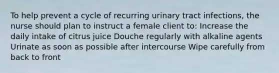 To help prevent a cycle of recurring urinary tract infections, the nurse should plan to instruct a female client to: Increase the daily intake of citrus juice Douche regularly with alkaline agents Urinate as soon as possible after intercourse Wipe carefully from back to front