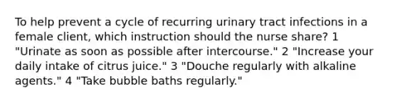 To help prevent a cycle of recurring urinary tract infections in a female client, which instruction should the nurse share? 1 "Urinate as soon as possible after intercourse." 2 "Increase your daily intake of citrus juice." 3 "Douche regularly with alkaline agents." 4 "Take bubble baths regularly."