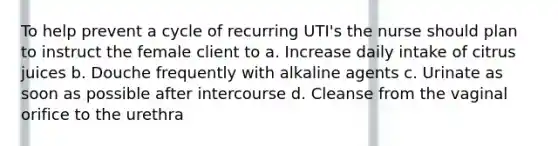 To help prevent a cycle of recurring UTI's the nurse should plan to instruct the female client to a. Increase daily intake of citrus juices b. Douche frequently with alkaline agents c. Urinate as soon as possible after intercourse d. Cleanse from the vaginal orifice to the urethra