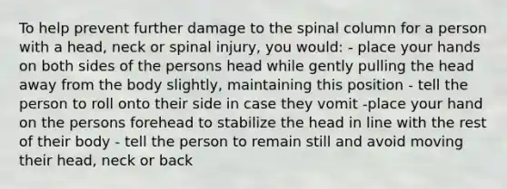 To help prevent further damage to the spinal column for a person with a head, neck or spinal injury, you would: - place your hands on both sides of the persons head while gently pulling the head away from the body slightly, maintaining this position - tell the person to roll onto their side in case they vomit -place your hand on the persons forehead to stabilize the head in line with the rest of their body - tell the person to remain still and avoid moving their head, neck or back