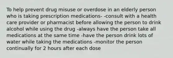 To help prevent drug misuse or overdose in an elderly person who is taking prescription medications- -consult with a health care provider or pharmacist before allowing the person to drink alcohol while using the drug -always have the person take all medications at the same time -have the person drink lots of water while taking the medications -monitor the person continually for 2 hours after each dose