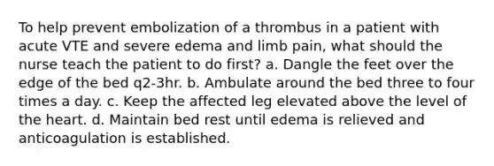 To help prevent embolization of a thrombus in a patient with acute VTE and severe edema and limb pain, what should the nurse teach the patient to do first? a. Dangle the feet over the edge of the bed q2-3hr. b. Ambulate around the bed three to four times a day. c. Keep the affected leg elevated above the level of <a href='https://www.questionai.com/knowledge/kya8ocqc6o-the-heart' class='anchor-knowledge'>the heart</a>. d. Maintain bed rest until edema is relieved and anticoagulation is established.