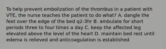 To help prevent embolization of the thrombus in a patient with VTE, the nurse teaches the patient to do what? A. dangle the feet over the edge of the bed q2-3hr B. ambulate for short periods three to four times a day C. keep the affected leg elevated above the level of the heart D. maintain bed rest until edema is relieved and anticoagulation is established