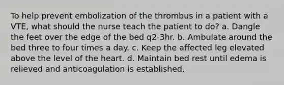 To help prevent embolization of the thrombus in a patient with a VTE, what should the nurse teach the patient to do? a. Dangle the feet over the edge of the bed q2-3hr. b. Ambulate around the bed three to four times a day. c. Keep the affected leg elevated above the level of the heart. d. Maintain bed rest until edema is relieved and anticoagulation is established.