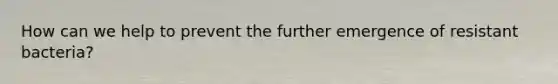 How can we help to prevent the further emergence of resistant bacteria?