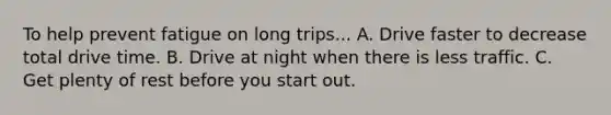 To help prevent fatigue on long trips... A. Drive faster to decrease total drive time. B. Drive at night when there is less traffic. C. Get plenty of rest before you start out.